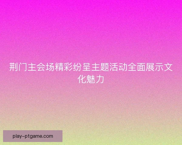 荆门主会场精彩纷呈主题活动全面展示文化魅力