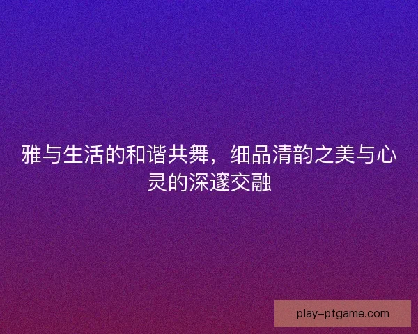 雅与生活的和谐共舞,细品清韵之美与心灵的深邃交融 雅与生活的和谐共舞,细品清韵之美与心灵的深邃交融