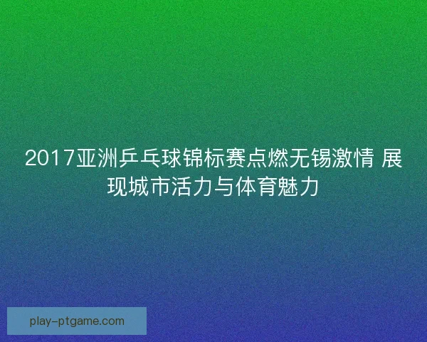 2017亚洲乒乓球锦标赛点燃无锡激情 展现城市活力与体育魅力 2017亚洲乒乓球锦标赛点燃无锡激情 展现城市活力与体育魅力