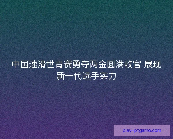 中国速滑世青赛勇夺两金圆满收官 展现新一代选手实力