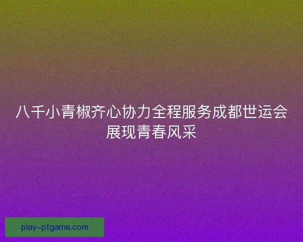 八千小青椒齐心协力全程服务成都世运会展现青春风采