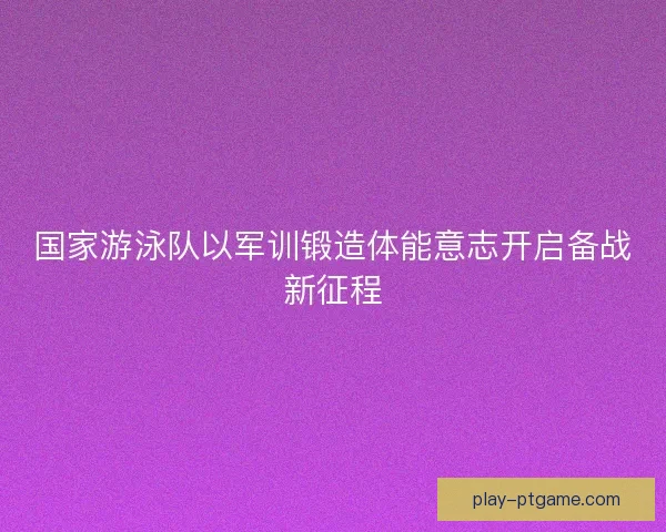 国家游泳队以军训锻造体能意志开启备战新征程