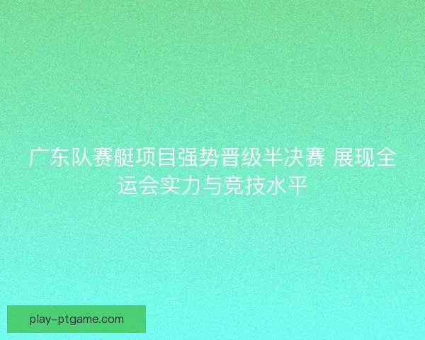 广东队赛艇项目强势晋级半决赛 展现全运会实力与竞技水平