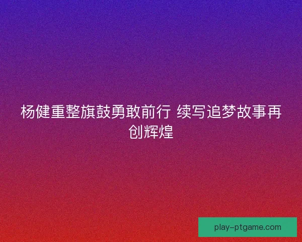 杨健重整旗鼓勇敢前行 续写追梦故事再创辉煌