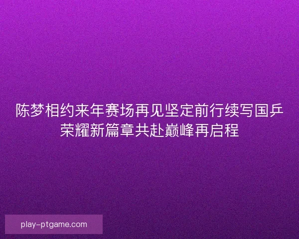 陈梦相约来年赛场再见坚定前行续写国乒荣耀新篇章共赴巅峰再启程 陈梦相约来年赛场再见坚定前行续写国乒荣耀新篇章共赴巅峰再启程