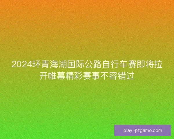2024环青海湖国际公路自行车赛即将拉开帷幕精彩赛事不容错过