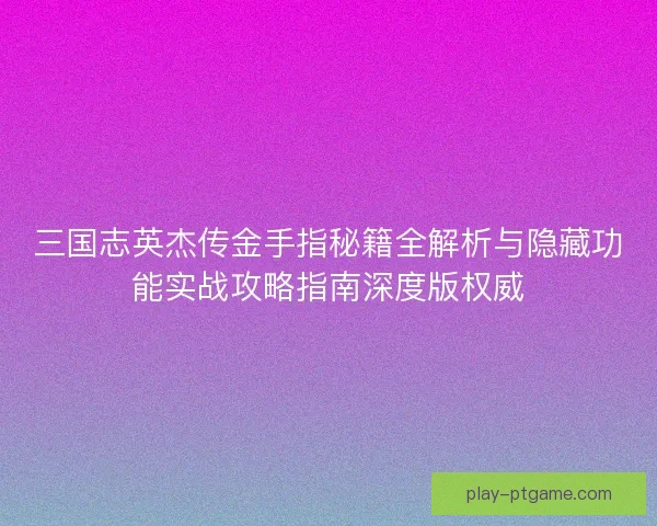 三国志英杰传金手指秘籍全解析与隐藏功能实战攻略指南深度版权威