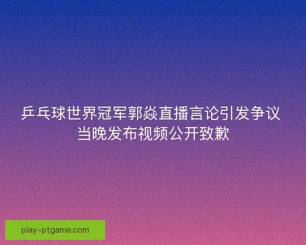 乒乓球世界冠军郭焱直播言论引发争议 当晚发布视频公开致歉