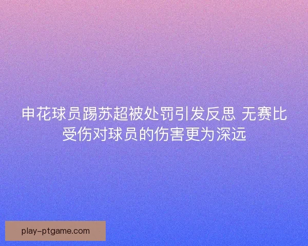 申花球员踢苏超被处罚引发反思 无赛比受伤对球员的伤害更为深远