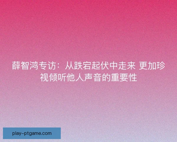 薛智鸿专访：从跌宕起伏中走来 更加珍视倾听他人声音的重要性