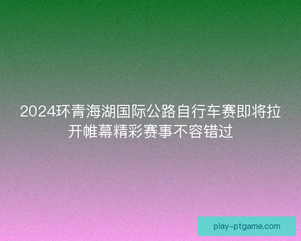 2024环青海湖国际公路自行车赛即将拉开帷幕精彩赛事不容错过