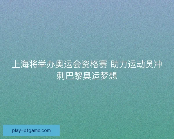 上海将举办奥运会资格赛 助力运动员冲刺巴黎奥运梦想