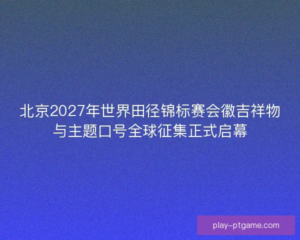 北京2027年世界田径锦标赛会徽吉祥物与主题口号全球征集正式启幕