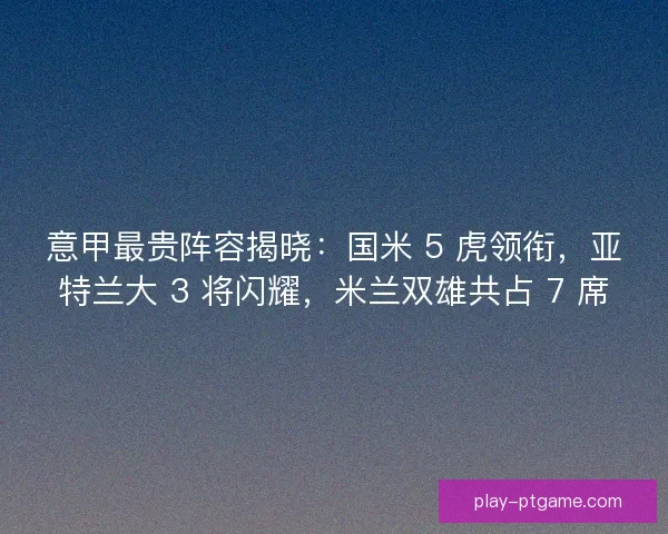意甲最贵阵容揭晓：国米 5 虎领衔，亚特兰大 3 将闪耀，米兰双雄共占 7 席