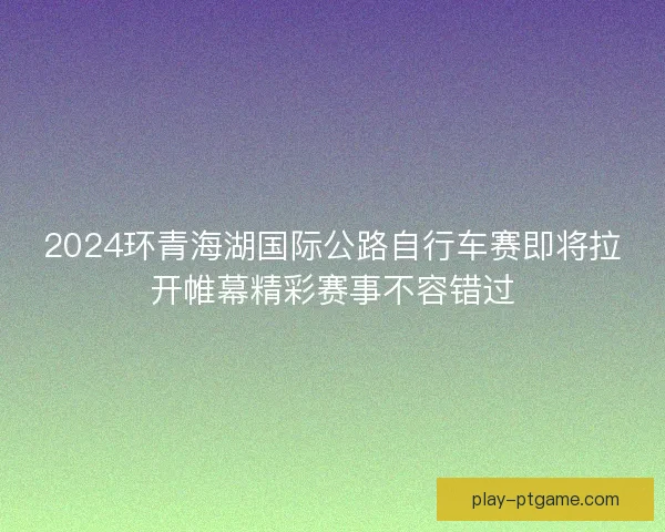 2024环青海湖国际公路自行车赛即将拉开帷幕精彩赛事不容错过 2024环青海湖国际公路自行车赛即将拉开帷幕精彩赛事不容错过