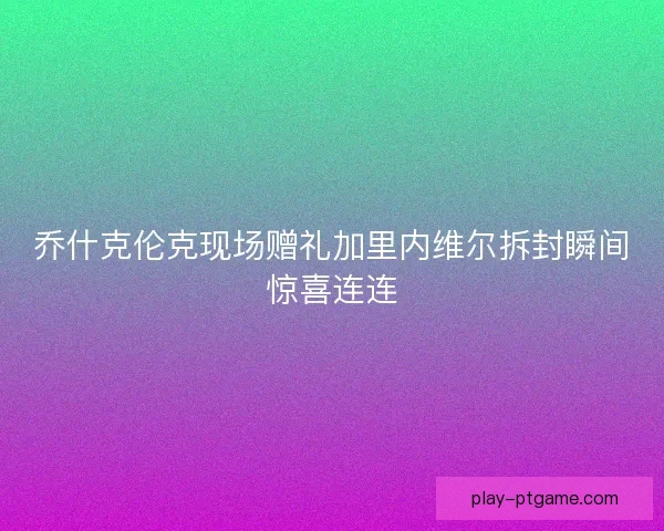 乔什克伦克现场赠礼加里内维尔拆封瞬间惊喜连连