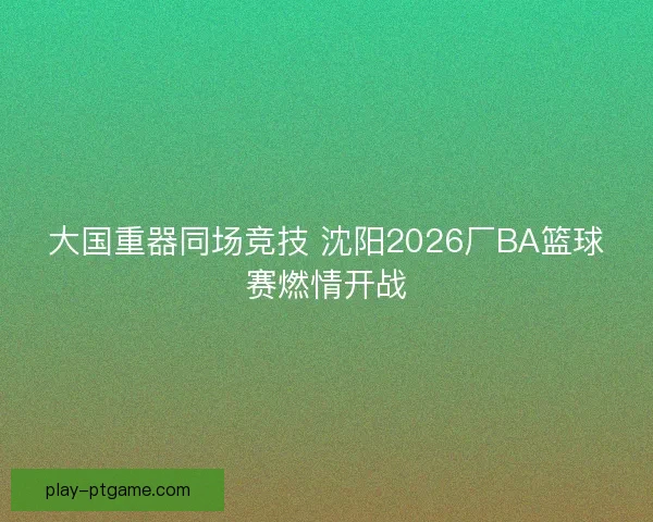 大国重器同场竞技 沈阳2026厂BA篮球赛燃情开战 大国重器同场竞技 沈阳2026厂BA篮球赛燃情开战