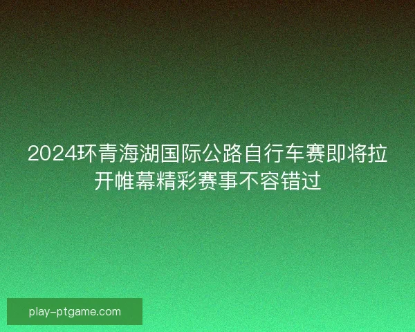 2024环青海湖国际公路自行车赛即将拉开帷幕精彩赛事不容错过 2024环青海湖国际公路自行车赛即将拉开帷幕精彩赛事不容错过
