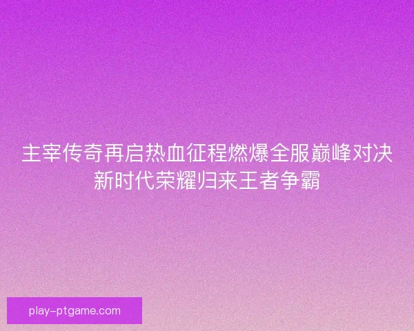 主宰传奇再启热血征程燃爆全服巅峰对决新时代荣耀归来王者争霸