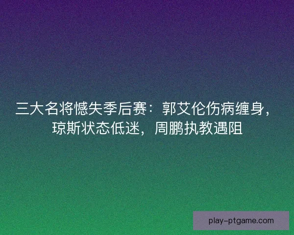 三大名将憾失季后赛：郭艾伦伤病缠身，琼斯状态低迷，周鹏执教遇阻