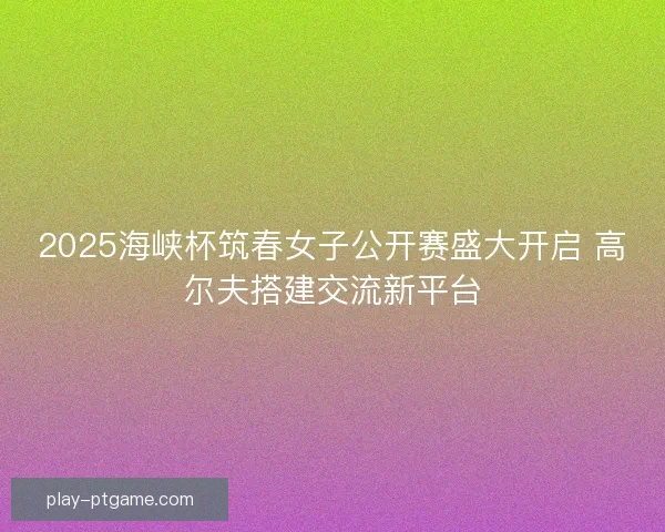 2025海峡杯筑春女子公开赛盛大开启 高尔夫搭建交流新平台