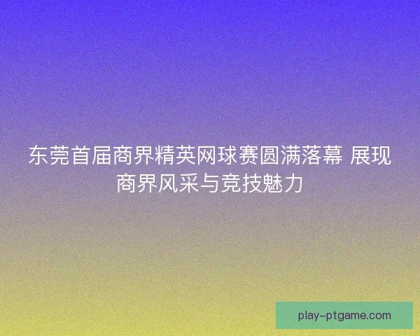 东莞首届商界精英网球赛圆满落幕 展现商界风采与竞技魅力