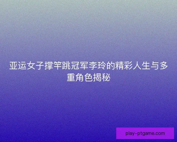 亚运女子撑竿跳冠军李玲的精彩人生与多重角色揭秘