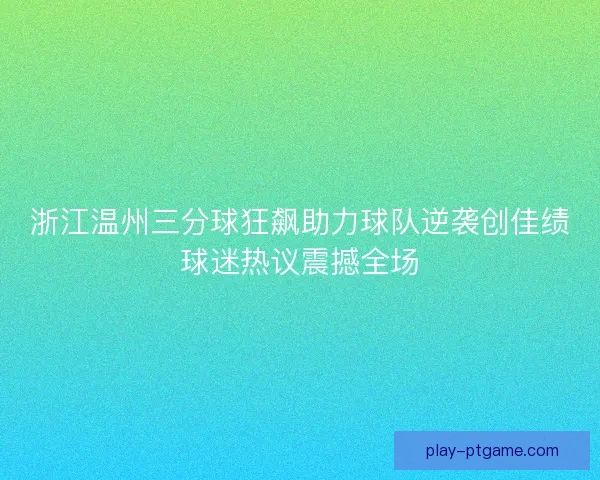 浙江温州三分球狂飙助力球队逆袭创佳绩球迷热议震撼全场
