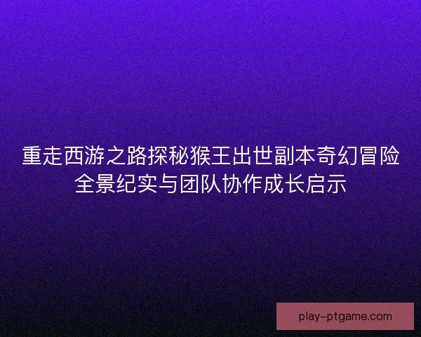 重走西游之路探秘猴王出世副本奇幻冒险全景纪实与团队协作成长启示