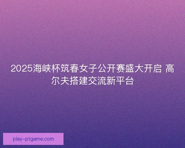 2025海峡杯筑春女子公开赛盛大开启 高尔夫搭建交流新平台