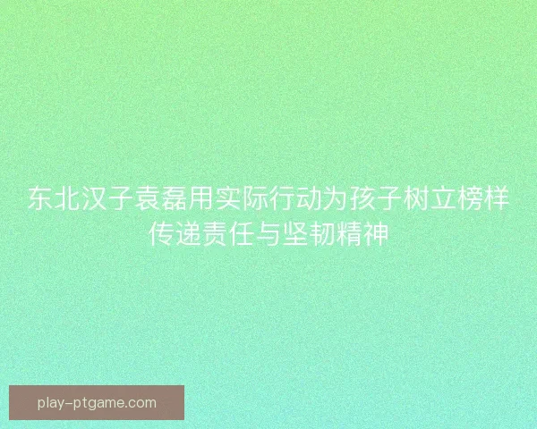 东北汉子袁磊用实际行动为孩子树立榜样传递责任与坚韧精神