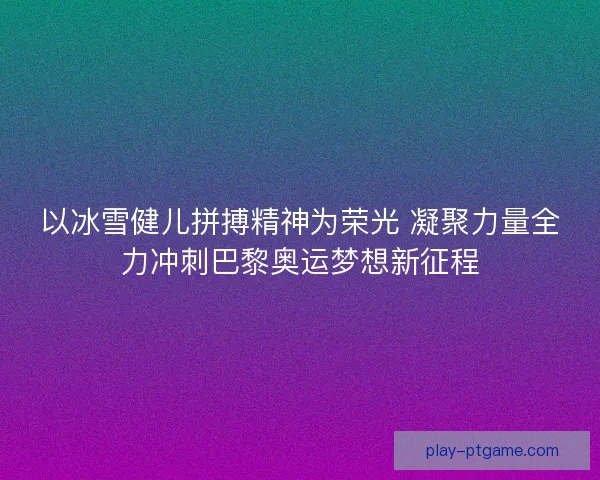 以冰雪健儿拼搏精神为荣光 凝聚力量全力冲刺巴黎奥运梦想新征程