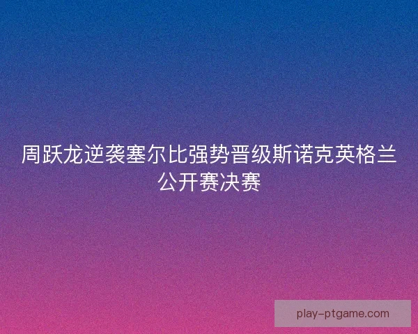 周跃龙逆袭塞尔比强势晋级斯诺克英格兰公开赛决赛
