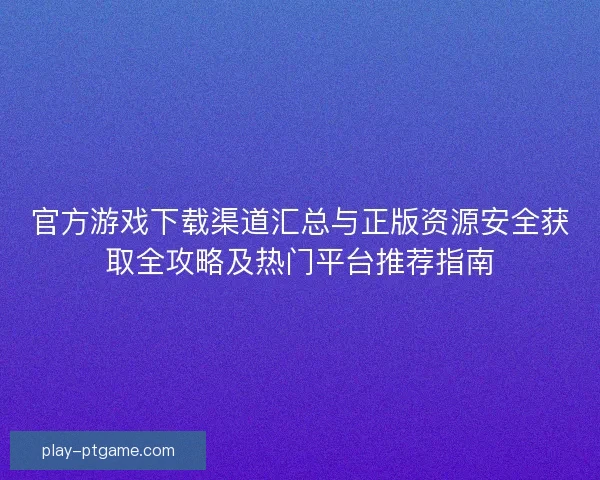 官方游戏下载渠道汇总与正版资源安全获取全攻略及热门平台推荐指南