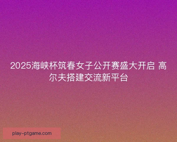 2025海峡杯筑春女子公开赛盛大开启 高尔夫搭建交流新平台