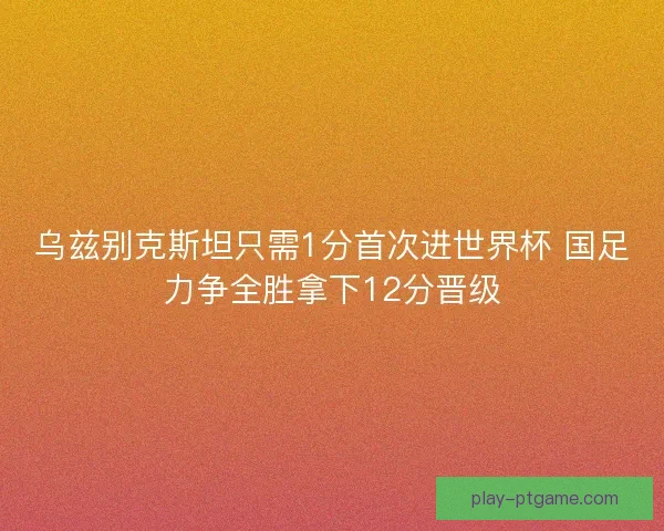 乌兹别克斯坦只需1分首次进世界杯 国足力争全胜拿下12分晋级
