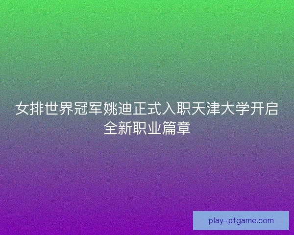 女排世界冠军姚迪正式入职天津大学开启全新职业篇章